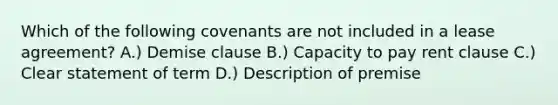 Which of the following covenants are not included in a lease agreement? A.) Demise clause B.) Capacity to pay rent clause C.) Clear statement of term D.) Description of premise