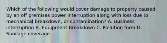 Which of the following would cover damage to property caused by an off premises power interruption along with loss due to mechanical breakdown, or contamination? A. Business interruption B. Equipment Breakdown C. Pollution form D. Spoilage coverage