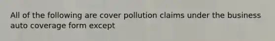 All of the following are cover pollution claims under the business auto coverage form except