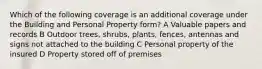 Which of the following coverage is an additional coverage under the Building and Personal Property form? A Valuable papers and records B Outdoor trees, shrubs, plants, fences, antennas and signs not attached to the building C Personal property of the insured D Property stored off of premises