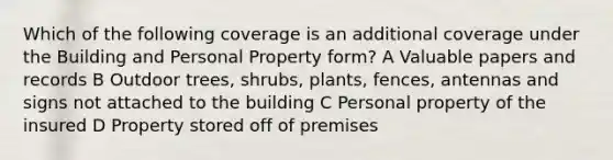 Which of the following coverage is an additional coverage under the Building and Personal Property form? A Valuable papers and records B Outdoor trees, shrubs, plants, fences, antennas and signs not attached to the building C Personal property of the insured D Property stored off of premises