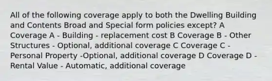 All of the following coverage apply to both the Dwelling Building and Contents Broad and Special form policies except? A Coverage A - Building - replacement cost B Coverage B - Other Structures - Optional, additional coverage C Coverage C - Personal Property -Optional, additional coverage D Coverage D - Rental Value - Automatic, additional coverage