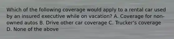 Which of the following coverage would apply to a rental car used by an insured executive while on vacation? A. Coverage for non-owned autos B. Drive other car coverage C. Trucker's coverage D. None of the above