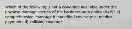 Which of the following is not a coverage available under the physical damage section of the business auto policy (BAP)? a) comprehensive coverage b) specified coverage c) medical payments d) collision coverage