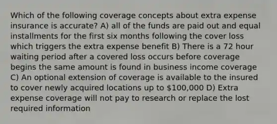 Which of the following coverage concepts about extra expense insurance is accurate? A) all of the funds are paid out and equal installments for the first six months following the cover loss which triggers the extra expense benefit B) There is a 72 hour waiting period after a covered loss occurs before coverage begins the same amount is found in business income coverage C) An optional extension of coverage is available to the insured to cover newly acquired locations up to 100,000 D) Extra expense coverage will not pay to research or replace the lost required information