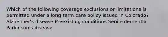 Which of the following coverage exclusions or limitations is permitted under a long-term care policy issued in Colorado? Alzheimer's disease Preexisting conditions Senile dementia Parkinson's disease