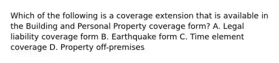 Which of the following is a coverage extension that is available in the Building and Personal Property coverage form? A. Legal liability coverage form B. Earthquake form C. Time element coverage D. Property off-premises