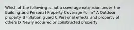 Which of the following is not a coverage extension under the Building and Personal Property Coverage Form? A Outdoor property B Inflation guard C Personal effects and property of others D Newly acquired or constructed property