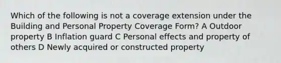 Which of the following is not a coverage extension under the Building and Personal Property Coverage Form? A Outdoor property B Inflation guard C Personal effects and property of others D Newly acquired or constructed property