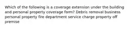 Which of the following is a coverage extension under the building and personal property coverage form? Debris removal business personal property fire department service charge property off premise