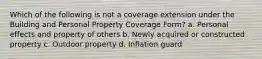 Which of the following is not a coverage extension under the Building and Personal Property Coverage Form? a. Personal effects and property of others b. Newly acquired or constructed property c. Outdoor property d. Inflation guard