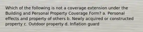 Which of the following is not a coverage extension under the Building and Personal Property Coverage Form? a. Personal effects and property of others b. Newly acquired or constructed property c. Outdoor property d. Inflation guard