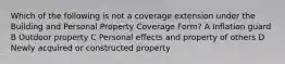 Which of the following is not a coverage extension under the Building and Personal Property Coverage Form? A Inflation guard B Outdoor property C Personal effects and property of others D Newly acquired or constructed property