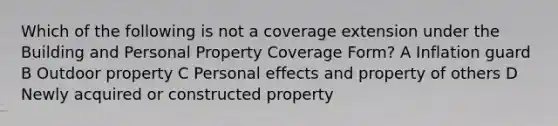 Which of the following is not a coverage extension under the Building and Personal Property Coverage Form? A Inflation guard B Outdoor property C Personal effects and property of others D Newly acquired or constructed property