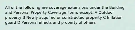 All of the following are coverage extensions under the Building and Personal Property Coverage Form, except: A Outdoor property B Newly acquired or constructed property C Inflation guard D Personal effects and property of others