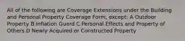 All of the following are Coverage Extensions under the Building and Personal Property Coverage Form, except: A Outdoor Property B Inflation Guard C Personal Effects and Property of Others D Newly Acquired or Constructed Property