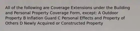 All of the following are Coverage Extensions under the Building and Personal Property Coverage Form, except: A Outdoor Property B Inflation Guard C Personal Effects and Property of Others D Newly Acquired or Constructed Property