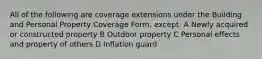 All of the following are coverage extensions under the Building and Personal Property Coverage Form, except: A Newly acquired or constructed property B Outdoor property C Personal effects and property of others D Inflation guard