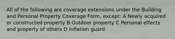 All of the following are coverage extensions under the Building and Personal Property Coverage Form, except: A Newly acquired or constructed property B Outdoor property C Personal effects and property of others D Inflation guard