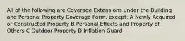 All of the following are Coverage Extensions under the Building and Personal Property Coverage Form, except: A Newly Acquired or Constructed Property B Personal Effects and Property of Others C Outdoor Property D Inflation Guard