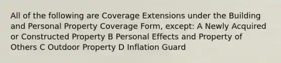 All of the following are Coverage Extensions under the Building and Personal Property Coverage Form, except: A Newly Acquired or Constructed Property B Personal Effects and Property of Others C Outdoor Property D Inflation Guard