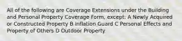 All of the following are Coverage Extensions under the Building and Personal Property Coverage Form, except: A Newly Acquired or Constructed Property B Inflation Guard C Personal Effects and Property of Others D Outdoor Property