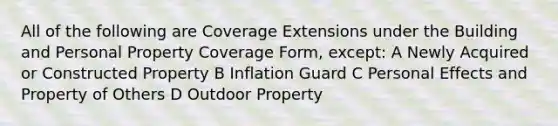 All of the following are Coverage Extensions under the Building and Personal Property Coverage Form, except: A Newly Acquired or Constructed Property B Inflation Guard C Personal Effects and Property of Others D Outdoor Property