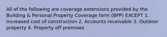 All of the following are coverage extensions provided by the Building & Personal Property Coverage form (BPP) EXCEPT 1. Increased cost of construction 2. Accounts receivable 3. Outdoor property 4. Property off premises