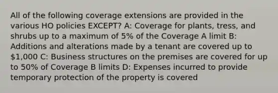 All of the following coverage extensions are provided in the various HO policies EXCEPT? A: Coverage for plants, tress, and shrubs up to a maximum of 5% of the Coverage A limit B: Additions and alterations made by a tenant are covered up to 1,000 C: Business structures on the premises are covered for up to 50% of Coverage B limits D: Expenses incurred to provide temporary protection of the property is covered