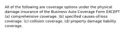 All of the following are coverage options under the physical damage insurance of the Business Auto Coverage Form EXCEPT (a) comprehensive coverage. (b) specified causes-of-loss coverage. (c) collision coverage. (d) property damage liability coverage.