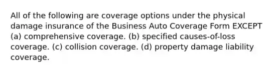 All of the following are coverage options under the physical damage insurance of the Business Auto Coverage Form EXCEPT (a) comprehensive coverage. (b) specified causes-of-loss coverage. (c) collision coverage. (d) property damage liability coverage.