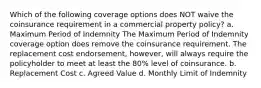 Which of the following coverage options does NOT waive the coinsurance requirement in a commercial property policy? a. Maximum Period of Indemnity The Maximum Period of Indemnity coverage option does remove the coinsurance requirement. The replacement cost endorsement, however, will always require the policyholder to meet at least the 80% level of coinsurance. b. Replacement Cost c. Agreed Value d. Monthly Limit of Indemnity