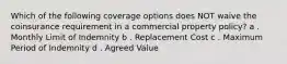 Which of the following coverage options does NOT waive the coinsurance requirement in a commercial property policy? a . Monthly Limit of Indemnity b . Replacement Cost c . Maximum Period of Indemnity d . Agreed Value