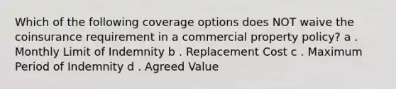 Which of the following coverage options does NOT waive the coinsurance requirement in a commercial property policy? a . Monthly Limit of Indemnity b . Replacement Cost c . Maximum Period of Indemnity d . Agreed Value