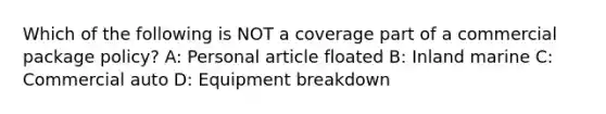 Which of the following is NOT a coverage part of a commercial package policy? A: Personal article floated B: Inland marine C: Commercial auto D: Equipment breakdown