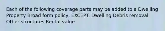 Each of the following coverage parts may be added to a Dwelling Property Broad form policy, EXCEPT: Dwelling Debris removal Other structures Rental value