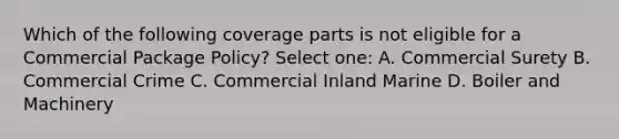 Which of the following coverage parts is not eligible for a Commercial Package Policy? Select one: A. Commercial Surety B. Commercial Crime C. Commercial Inland Marine D. Boiler and Machinery