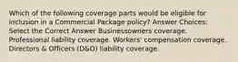 Which of the following coverage parts would be eligible for inclusion in a Commercial Package policy? Answer Choices: Select the Correct Answer Businessowners coverage. Professional liability coverage. Workers' compensation coverage. Directors & Officers (D&O) liability coverage.