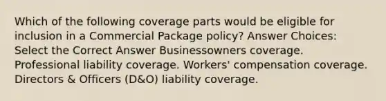 Which of the following coverage parts would be eligible for inclusion in a Commercial Package policy? Answer Choices: Select the Correct Answer Businessowners coverage. Professional liability coverage. Workers' compensation coverage. Directors & Officers (D&O) liability coverage.