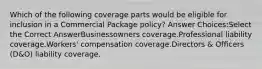 Which of the following coverage parts would be eligible for inclusion in a Commercial Package policy? Answer Choices:Select the Correct AnswerBusinessowners coverage.Professional liability coverage.Workers' compensation coverage.Directors & Officers (D&O) liability coverage.