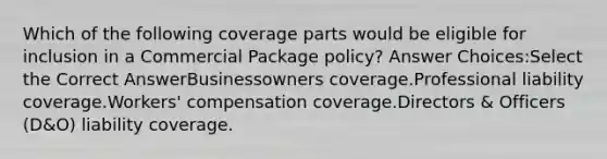 Which of the following coverage parts would be eligible for inclusion in a Commercial Package policy? Answer Choices:Select the Correct AnswerBusinessowners coverage.Professional liability coverage.Workers' compensation coverage.Directors & Officers (D&O) liability coverage.