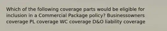 Which of the following coverage parts would be eligible for inclusion in a Commercial Package policy? Businessowners coverage PL coverage WC coverage D&O liability coverage