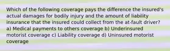 Which of the following coverage pays the difference the insured's actual damages for bodily injury and the amount of liability insurance that the insured could collect from the at-fault driver? a) Medical payments to others coverage b) Underinsured motorist coverage c) Liability coverage d) Uninsured motorist coverage