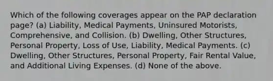 Which of the following coverages appear on the PAP declaration page? (a) Liability, Medical Payments, Uninsured Motorists, Comprehensive, and Collision. (b) Dwelling, Other Structures, Personal Property, Loss of Use, Liability, Medical Payments. (c) Dwelling, Other Structures, Personal Property, Fair Rental Value, and Additional Living Expenses. (d) None of the above.