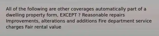 All of the following are other coverages automatically part of a dwelling property form, EXCEPT ? Reasonable repairs Improvements, alterations and additions Fire department service charges Fair rental value