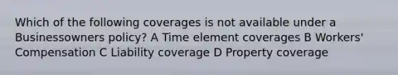 Which of the following coverages is not available under a Businessowners policy? A Time element coverages B Workers' Compensation C Liability coverage D Property coverage