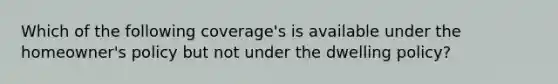 Which of the following coverage's is available under the homeowner's policy but not under the dwelling policy?