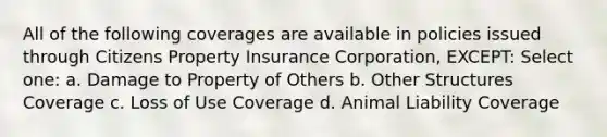 All of the following coverages are available in policies issued through Citizens Property Insurance Corporation, EXCEPT: Select one: a. Damage to Property of Others b. Other Structures Coverage c. Loss of Use Coverage d. Animal Liability Coverage