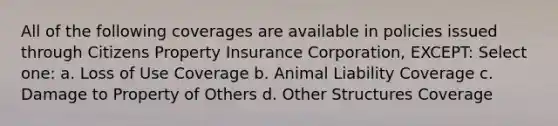 All of the following coverages are available in policies issued through Citizens Property Insurance Corporation, EXCEPT: Select one: a. Loss of Use Coverage b. Animal Liability Coverage c. Damage to Property of Others d. Other Structures Coverage