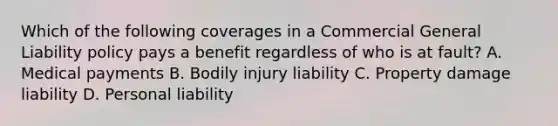 Which of the following coverages in a Commercial General Liability policy pays a benefit regardless of who is at fault? A. Medical payments B. Bodily injury liability C. Property damage liability D. Personal liability